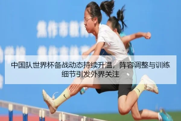 中国队世界杯备战动态持续升温，阵容调整与训练细节引发外界关注 - k1sports